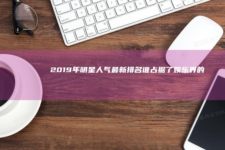 2019年明星人气最新排名：谁占据了娱乐界的巅峰？